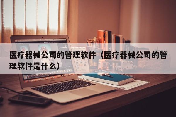 医疗器械公司的管理软件（医疗器械公司的管理软件是什么）