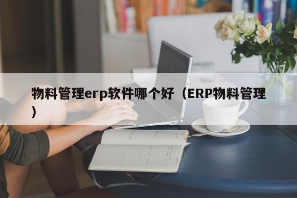 物料管理erp软件哪个好（ERP物料管理）