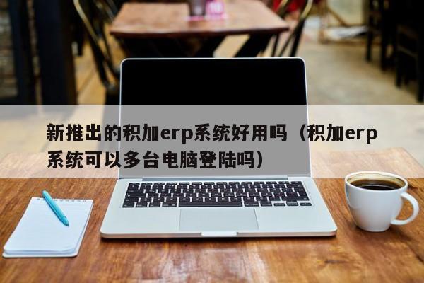 新推出的积加erp系统好用吗（积加erp系统可以多台电脑登陆吗）