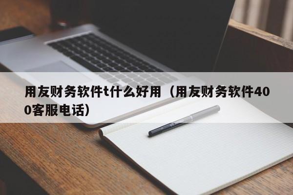 用友财务软件t什么好用（用友财务软件400客服电话）