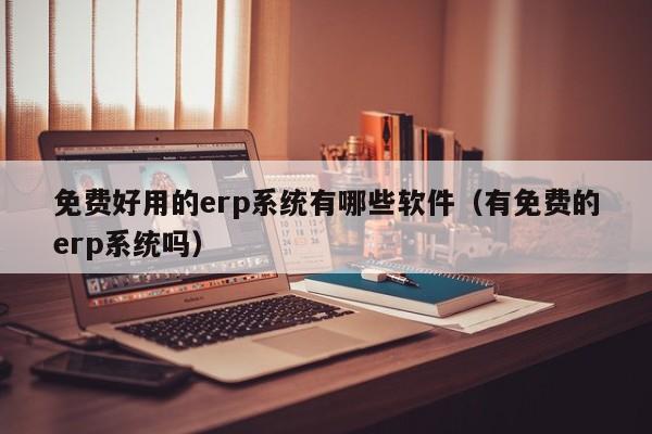 免费好用的erp系统有哪些软件（有免费的erp系统吗）