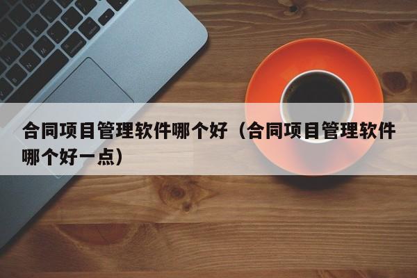 合同项目管理软件哪个好（合同项目管理软件哪个好一点）