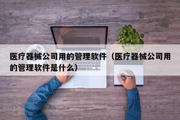 医疗器械公司用的管理软件（医疗器械公司用的管理软件是什么）