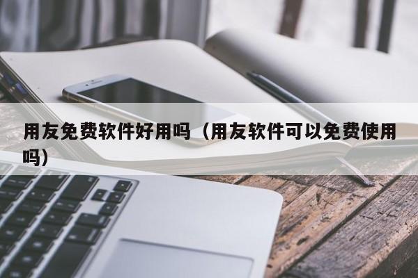 用友免费软件好用吗（用友软件可以免费使用吗）