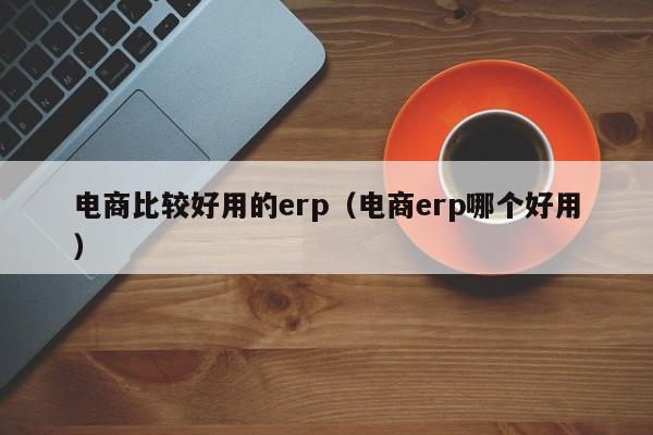 电商比较好用的erp（电商erp哪个好用）