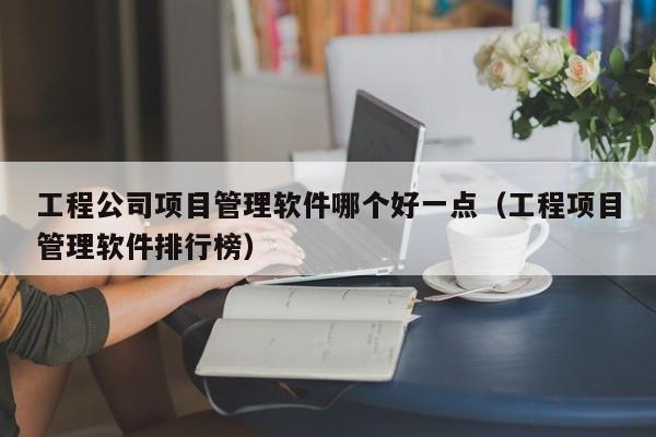 工程公司项目管理软件哪个好一点（工程项目管理软件排行榜）