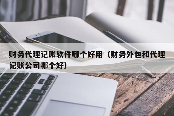 财务代理记账软件哪个好用（财务外包和代理记账公司哪个好）