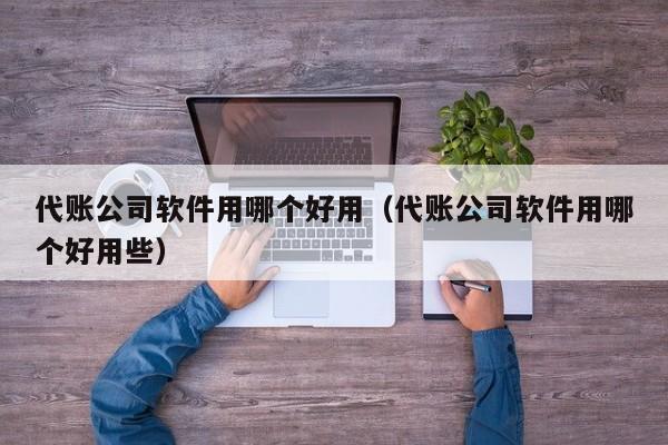 代账公司软件用哪个好用（代账公司软件用哪个好用些）