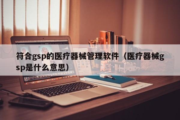 符合gsp的医疗器械管理软件（医疗器械gsp是什么意思）