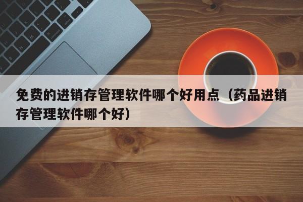 免费的进销存管理软件哪个好用点（药品进销存管理软件哪个好）