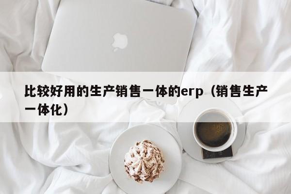 比较好用的生产销售一体的erp（销售生产一体化）