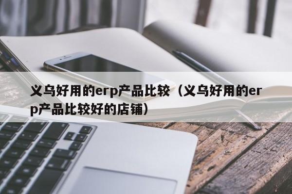 义乌好用的erp产品比较（义乌好用的erp产品比较好的店铺）