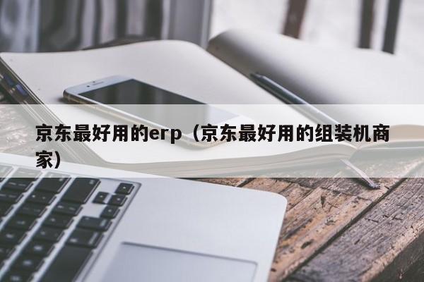 京东最好用的erp（京东最好用的组装机商家）