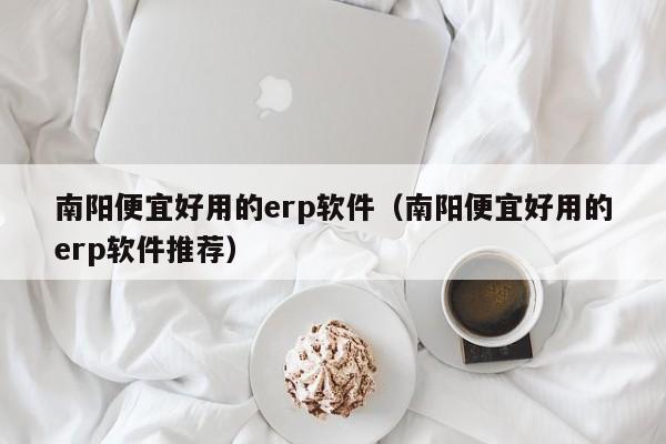 南阳便宜好用的erp软件（南阳便宜好用的erp软件推荐）