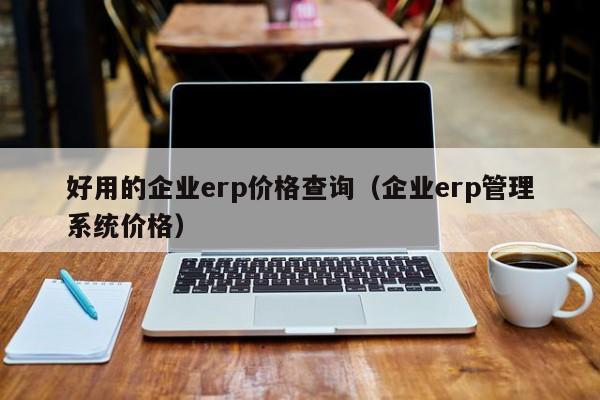 好用的企业erp价格查询（企业erp管理系统价格）