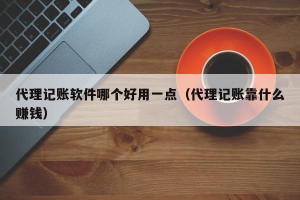 代理记账软件哪个好用一点（代理记账靠什么赚钱）