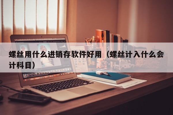 螺丝用什么进销存软件好用（螺丝计入什么会计科目）