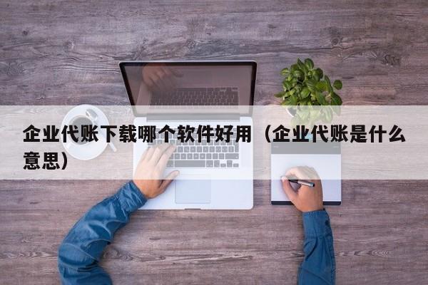 企业代账下载哪个软件好用（企业代账是什么意思）