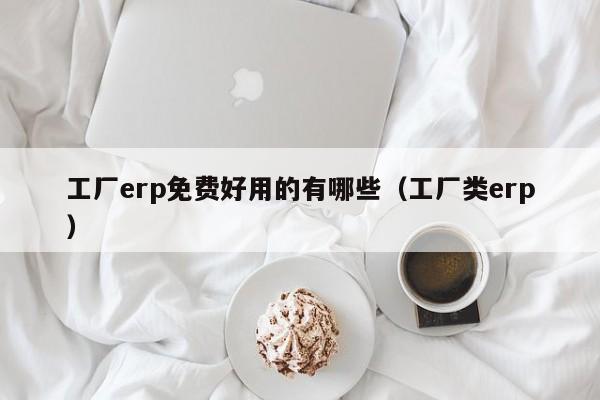 工厂erp免费好用的有哪些（工厂类erp）