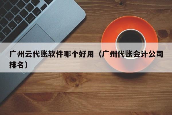 广州云代账软件哪个好用（广州代账会计公司排名）