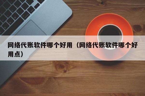 网络代账软件哪个好用（网络代账软件哪个好用点）