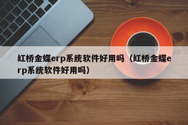 红桥金蝶erp系统软件好用吗（红桥金蝶erp系统软件好用吗）