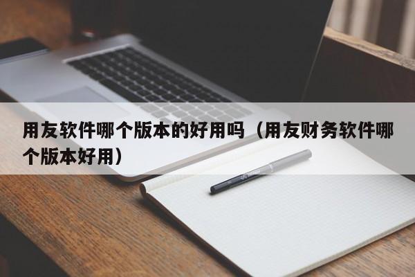 用友软件哪个版本的好用吗（用友财务软件哪个版本好用）