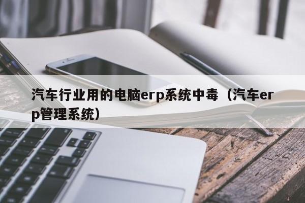 汽车行业用的电脑erp系统中毒（汽车erp管理系统）