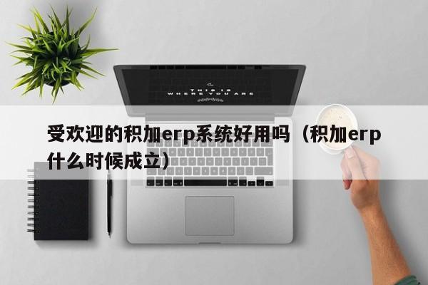 受欢迎的积加erp系统好用吗（积加erp什么时候成立）