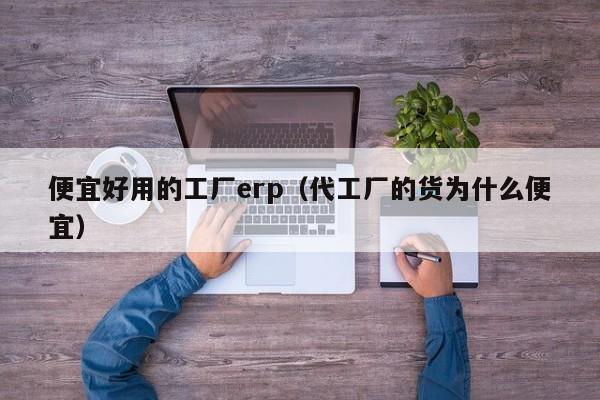 便宜好用的工厂erp（代工厂的货为什么便宜）