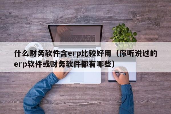 什么财务软件含erp比较好用（你听说过的erp软件或财务软件都有哪些）