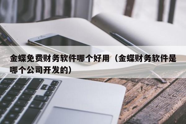 金蝶免费财务软件哪个好用（金蝶财务软件是哪个公司开发的）