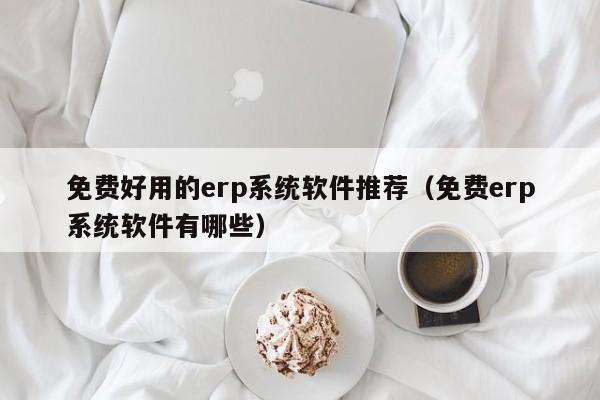 免费好用的erp系统软件推荐（免费erp系统软件有哪些）