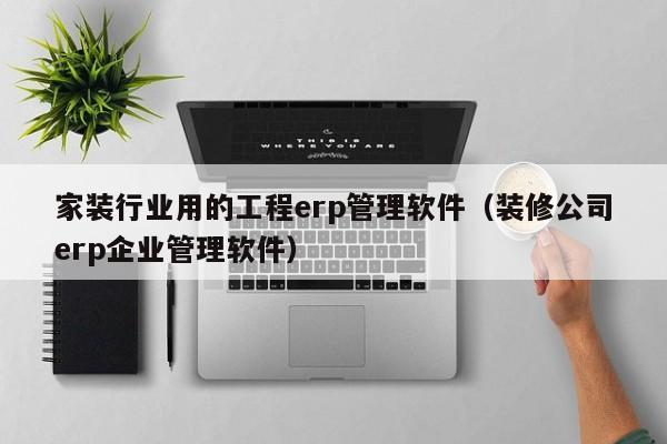 家装行业用的工程erp管理软件（装修公司erp企业管理软件）