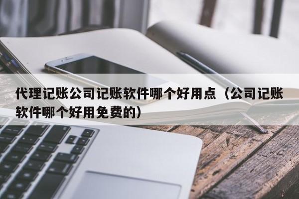 代理记账公司记账软件哪个好用点（公司记账软件哪个好用免费的）