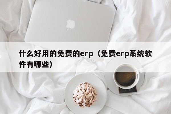 什么好用的免费的erp（免费erp系统软件有哪些）