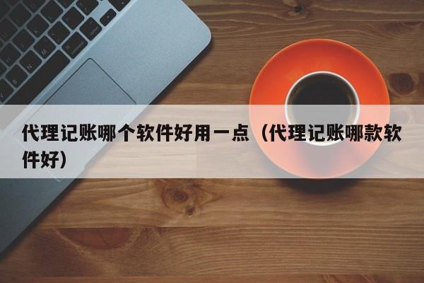 代理记账哪个软件好用一点（代理记账哪款软件好）