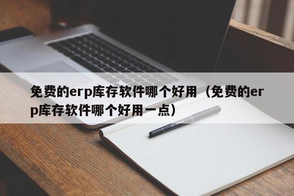 免费的erp库存软件哪个好用（免费的erp库存软件哪个好用一点）