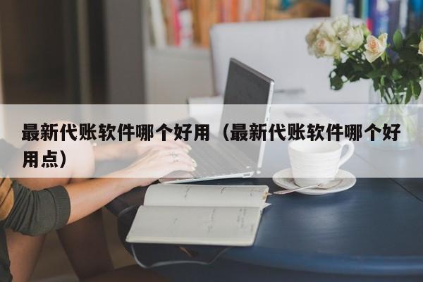 最新代账软件哪个好用（最新代账软件哪个好用点）