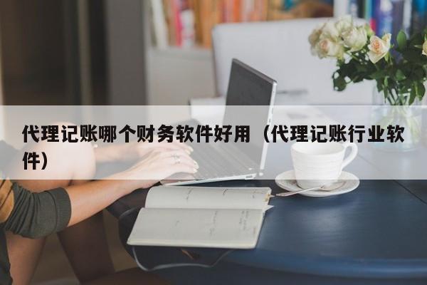 代理记账哪个财务软件好用（代理记账行业软件）