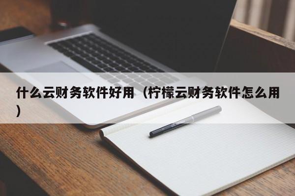 什么云财务软件好用（柠檬云财务软件怎么用）