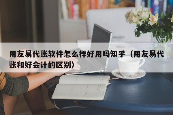 用友易代账软件怎么样好用吗知乎（用友易代账和好会计的区别）