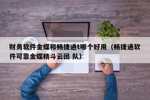 财务软件金蝶和畅捷通t哪个好用（畅捷通软件可靠金蝶精斗云团 队）