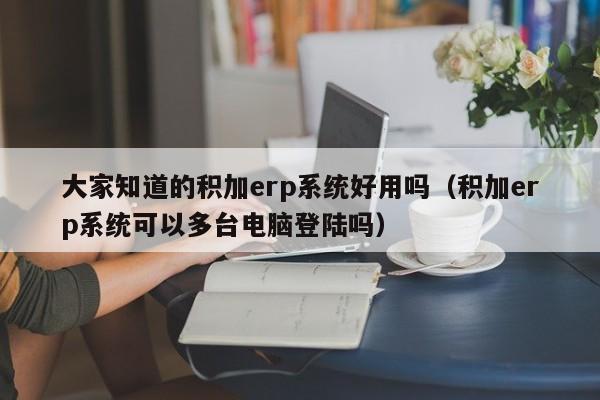 大家知道的积加erp系统好用吗（积加erp系统可以多台电脑登陆吗）