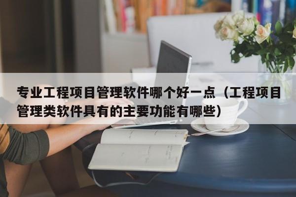 专业工程项目管理软件哪个好一点（工程项目管理类软件具有的主要功能有哪些）