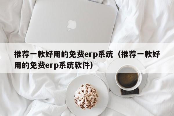 推荐一款好用的免费erp系统（推荐一款好用的免费erp系统软件）