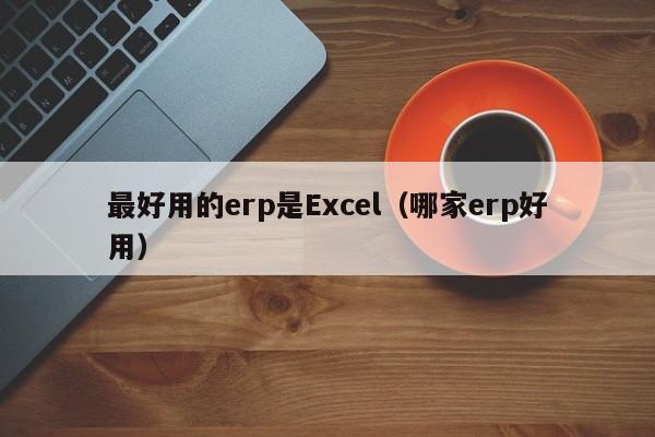 最好用的erp是Excel（哪家erp好用）