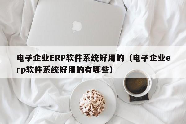 电子企业ERP软件系统好用的（电子企业erp软件系统好用的有哪些）