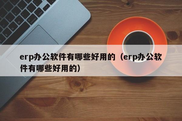 erp办公软件有哪些好用的（erp办公软件有哪些好用的）