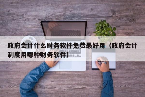 政府会计什么财务软件免费最好用（政府会计制度用哪种财务软件）